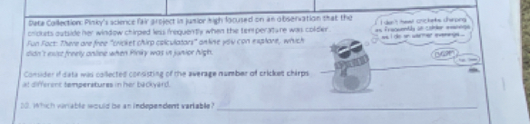Peta Collection: Pinky's science fair aroject in junior high locused on an observation that the 
chickets outside her window chirped less frequently when the temperature was colder . 
Fun Fact: There are free "cricket chirp colculators" anline you con explore, which as fraquently an codler meanege I dan't hewr crickeks charping. ws I ds an warmer invemng ... 
didn't esst freely anline when Pinky was in junior high. 
Consider if data was collected consisting of the average number of cricket chirps 
at different temperatures in her backyard. 
20. Which viriable would be an independent variable?_
