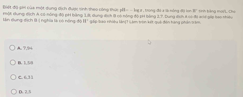 Biết độ pH của một dung dịch được tính theo công thức pH=-log x , trong đó x là nóng độ ion H^+ tính bằng mol/L. Cho
một dung dịch A có nồng độ pH bằng 1,8; dung dịch B có nóng độ pH bằng 2,7. Dung dịch A có độ acid gấp bao nhiêu
lán dung dịch B ( nghĩa là có nồng độ H^+ gấp bao nhiêu lần)? Làm tròn kết quả đến hàng phần trăm.
A. 7,94
B. 1,58
C. 6,31
D. 2,5