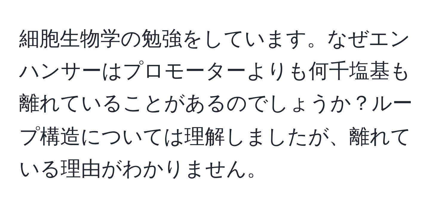 細胞生物学の勉強をしています。なぜエンハンサーはプロモーターよりも何千塩基も離れていることがあるのでしょうか？ループ構造については理解しましたが、離れている理由がわかりません。