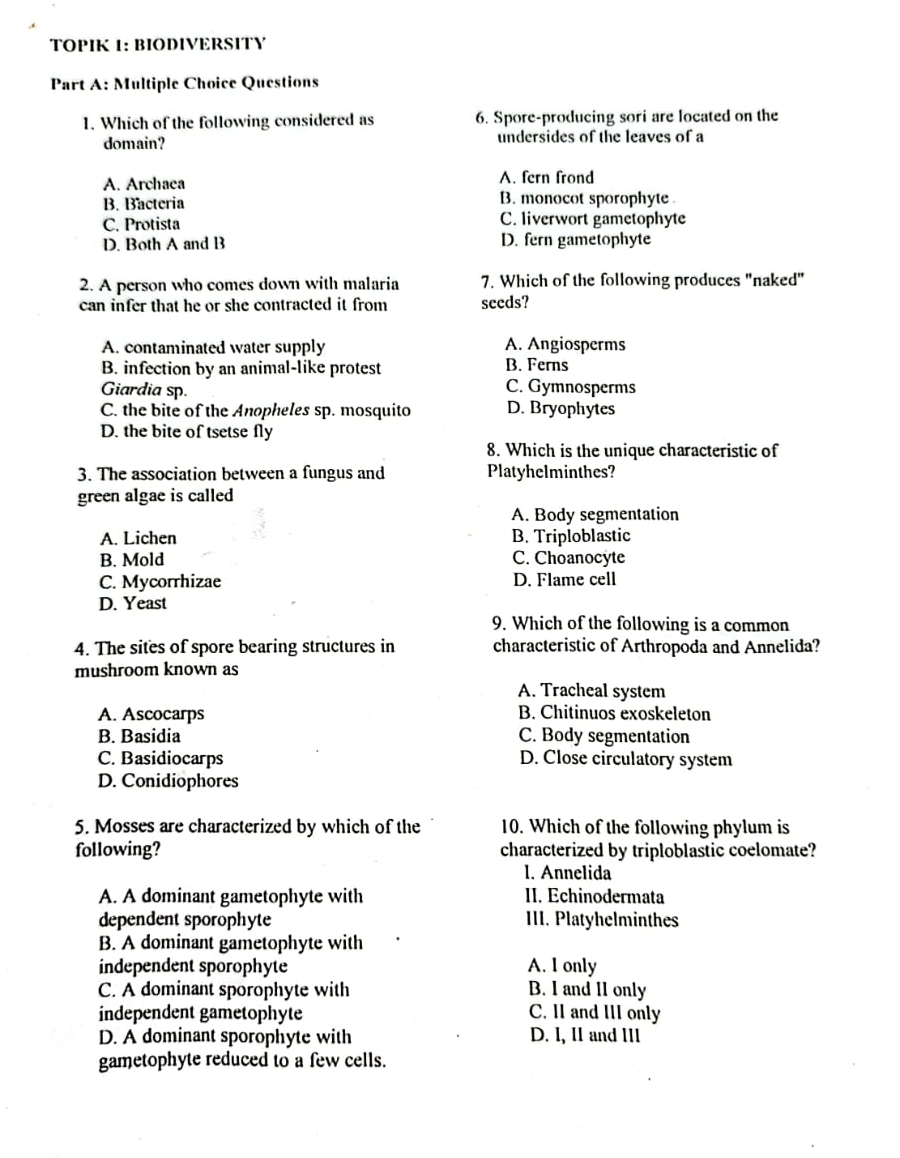 TOPIK 1: BIODIVERSITY
Part A: Multiple Choice Questions
1. Which of the following considered as 6. Spore-producing sori are located on the
domain? undersides of the leaves of a
A. Archaea A. fern frond
B. Bacteria B. monocot sporophyte
C. Protista C. liverwort gametophyte
D. Both A and B D. fern gametophyte
2. A person who comes down with malaria 7. Which of the following produces "naked"
can infer that he or she contracted it from seeds?
A. contaminated water supply A. Angiosperms
B. infection by an animal-like protest B. Ferns
Giardia sp. C. Gymnosperms
C. the bite of the Anopheles sp. mosquito D. Bryophytes
D. the bite of tsetse fly
8. Which is the unique characteristic of
3. The association between a fungus and Platyhelminthes?
green algae is called
A. Body segmentation
A. Lichen B. Triploblastic
B. Mold C. Choanocyte
C. Mycorrhizae D. Flame cell
D. Yeast
9. Which of the following is a common
4. The sites of spore bearing structures in characteristic of Arthropoda and Annelida?
mushroom known as
A. Tracheal system
A. Ascocarps B. Chitinuos exoskeleton
B. Basidia C. Body segmentation
C. Basidiocarps D. Close circulatory system
D. Conidiophores
5. Mosses are characterized by which of the 10. Which of the following phylum is
following? characterized by triploblastic coelomate?
1. Annelida
A. A dominant gametophyte with II. Echinodermata
dependent sporophyte III. Platyhelminthes
B. A dominant gametophyte with
independent sporophyte A. I only
C. A dominant sporophyte with B. I and II only
independent gametophyte C. II and III only
D. A dominant sporophyte with D. l, II and IIl
gametophyte reduced to a few cells.