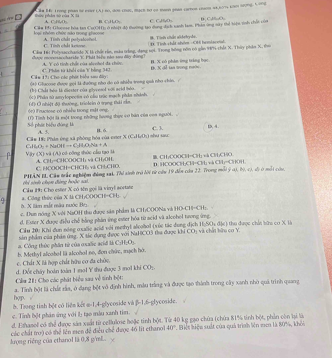 Trong phan tư ester (X) no, đơn chưc, mạch hơ có thanh phan carbon chiem 48,65% khoi lượng. Công
thức phân tử của X là
31 TýH D. C5H10O2.
A. C_2H_4O_2. B. C_3H_6O_2. C. C₄H₃O2-
loại nhóm chức nào trong glucose 2 ở nhiệt độ thường tạo dung dịch xanh lam. Phản ứng này thể hiện tính chất của
Cầâu 15: Glucose hòa tan Cu (OH)
A. Tính chất polyalcohol. B Tính chất aldehyde.
C. Tính chất ketone. D. Tính chất nhóm -OH hemiacetal.
Câu 16: Polysaccharide X là chất rắn, màu trắng, dạng sợi. Trong bông nõn có gần 98% chất X. Thủy phân X, thu
được monosaccharide Y. Phát biều nào sau đây đúng?
A. Y có tính chất của alcohol đa chức. B. X có phản ứng tráng bạc.
C. Phân tử khối của Y bằng 342. D. X dễ tan trong nước.
Câu 17: Cho các phát biểu sau đây:
(a) Glucose được gọi là đường nho do có nhiều trong quả nho chín.
(b) Chất béo là diester của glycerol với acid béo.
(c) Phân tử amylopectin có cấu trúc mạch phân nhánh.
(d) Ở nhiệt độ thường, triolein ở trạng thái rắn.
(e) Fructose có nhiều trong mật ong.
(f) Tinh bột là một trong những lương thực cơ bản của con người.
ố phát biểu đúng là
A. 5. B. 6. C.3. D. 4.
Câu 18: Phản ứng xà phòng hóa của ester X(C_4H_6O_2) như sau:
C_4H_6O_2+NaOHto C_2H_3O_2Na+A
Vậy (X) và (A) có công thức cầu tạo là
B.
A. CH_2= CHC OOCH_3 và CH_3OH. CH_3C O )CH=CH_2 và CH_3CHO.
D. 1 1COOCH_2CH=CH_2 và CH_2=CHOH.
C. HCOOC H=CHCH_3 và CH_3CHC
PHÀN II. Câu trắc nghiệm đúng sai. Thí sinh trả lời từ cầu 19 đến câu 22. Trong mỗi ý đ ),b), c) , d) ở mỗi câu,
thí sinh chọn đúng hoặc sai.
Câu 19: Cho ester X có tên gọi là vinyl acetate
a. Công thức của X là C CH_3COOCH=CH_2.
b. X làm mất màu nước Br₂.
c. Đun nóng X với NaOH thu được sản phẩm là CH₃COONa và HO-CH=CH_2.
d. Ester X được điều chế bằng phản ứng ester hóa từ acid và alcohol tương ứng.
Câu 20: Khi đun nóng oxalic acid với methyl alcohol (xúc tác dung dịch H_2SO_4 d (c) 1 thu  được chất hữu cơ X là
sản phầm của phản ứng. X tác dụng được với NaHCO3 thu được khí CO_2 và chất hữu cơ Y.
a. Công thức phân tử của oxalic acid là C_2H_2O_2.
b. Methyl alcohol là alcohol no, đơn chức, mạch hở.
c. Chất X là hợp chất hữu cơ đa chức.
d. Đốt cháy hoàn toàn 1 mol Y thu được 3 mol khí CO_2.
Câu 21: Cho các phát biểu sau về tinh bột:
a. Tinh bột là chất rắn, ở dạng bột vô định hình, màu trắng và được tạo thành trong cây xanh nhờ quá trình quang
hợp.
b. Trong tinh bột có liên kết α-1,4-glycoside và β-1,6-glycoside.
c. Tinh bột phản ứng với l_2 tạo màu xanh tím.
d. Ethanol có thể được sản xuất từ cellulose hoặc tinh bột. Từ 40 kg gạo chứa (chứa 81% tinh bột, phần còn lại là
các chất trơ) có thể lên men để điều chế được 46 lít ethanol 40°. Biết hiệu suất của quá trình lên men là 80%, khối
lượng riêng của ethanol là 0,8 g/mL.