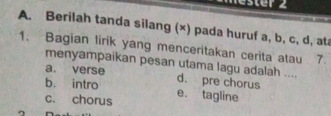 ester 2
A. Berilah tanda silang (×) pada huruf a, b, c, d, ata
1. Bagian lirik yang menceritakan cerita atau 7.
menyampaikan pesan utama lagu adalah ....
a. verse d. pre chorus
b. intro e. tagline
c. chorus