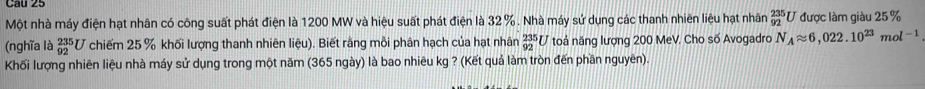 Một nhà máy điện hạt nhân có công suất phát điện là 1200 MW và hiệu suất phát điện là 32%. Nhà máy sử dụng các thanh nhiên liệu hạt nhân  235/92  U được làm giàu 25 %
(nghĩa là _(92)^(235)U chiếm 25 % khối lượng thanh nhiên lieu) . Biết rằng mỗi phân hạch của hạt nhân _(92)^(235)U toá năng lượng 200 MeV. Cho số Avogadro N_Aapprox 6,022.10^(23)mol^(-1)
Khối lượng nhiên liệu nhà máy sử dụng trong một năm (365 ngày) là bao nhiêu kg ? (Kết quả làm tròn đến phần nguyên)