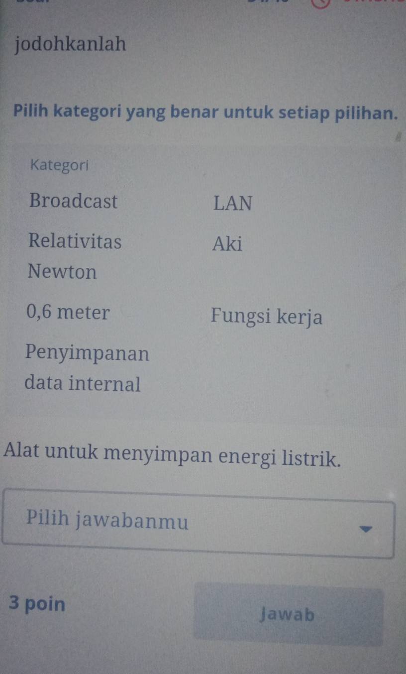 jodohkanlah
Pilih kategori yang benar untuk setiap pilihan.
Kategori
Broadcast LAN
Relativitas Aki
Newton
0,6 meter Fungsi kerja
Penyimpanan
data internal
Alat untuk menyimpan energi listrik.
Pilih jawabanmu
3 poin Jawab