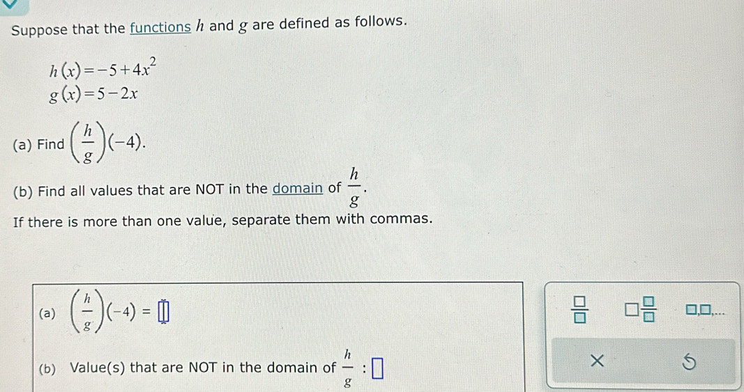 Suppose that the functions h and g are defined as follows.
h(x)=-5+4x^2
g(x)=5-2x
(a) Find ( h/g )(-4). 
(b) Find all values that are NOT in the domain of  h/g . 
If there is more than one value, separate them with commas.
 □ /□   □  □ /□  
(a) ( h/g )(-4)=□ □,□,…. 
(b) Value(s) that are NOT in the domain of  h/g :□
×