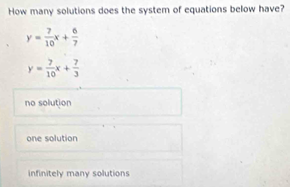 How many solutions does the system of equations below have?
y= 7/10 x+ 6/7 
y= 7/10 x+ 7/3 
no solution
one solution
infinitely many solutions