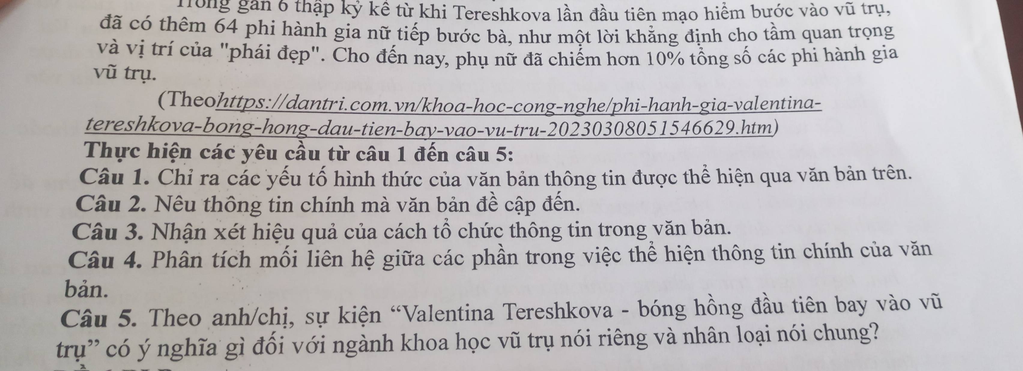 Nong gan 6 thập kỷ kề từ khi Tereshkova lần đầu tiên mạo hiểm bước vào vũ trụ, 
đã có thêm 64 phi hành gia nữ tiếp bước bà, như một lời khẳng định cho tầm quan trọng 
và vị trí của "phái đẹp". Cho đến nay, phụ nữ đã chiếm hơn 10% tổng số các phi hành gia 
vũ trụ. 
(Theohttps://dantri.com.vn/khoa-hoc-cong-nghe/phi-hanh-gia-valentina- 
tereshkova-bong-hong-dau-tien-bay-vao-vu-tru- 20230308051546629.htm) 
Thực hiện các yêu cầu từ câu 1 đến câu 5: 
Câu 1. Chỉ ra các yếu tố hình thức của văn bản thông tin được thể hiện qua văn bản trên. 
Câu 2. Nêu thông tin chính mà văn bản đề cập đến. 
Câu 3. Nhận xét hiệu quả của cách tổ chức thông tin trong văn bản. 
Câu 4. Phân tích mối liên hệ giữa các phần trong việc thể hiện thông tin chính của văn 
bản. 
Câu 5. Theo anh/chị, sự kiện “Valentina Tereshkova - bóng hồng đầu tiên bay vào vũ 
trụ' có ý nghĩa gì đối với ngành khoa học vũ trụ nói riêng và nhân loại nói chung?