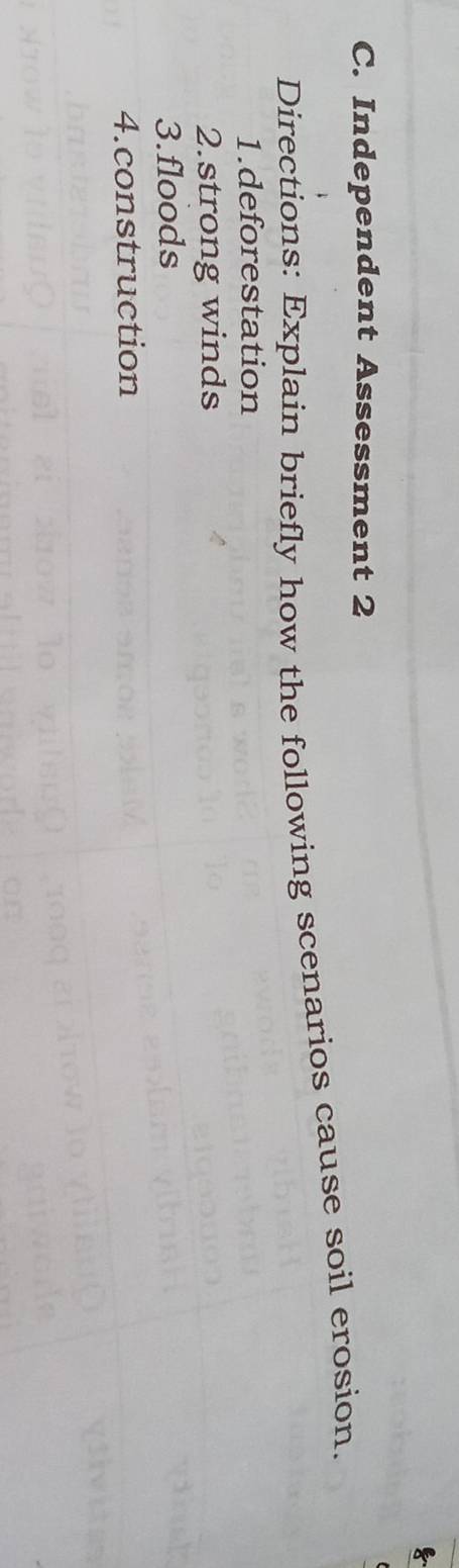 Independent Assessment 2 
Directions: Explain briefly how the following scenarios cause soil erosion. 
1.deforestation 
2.strong winds 
3.floods 
4.construction