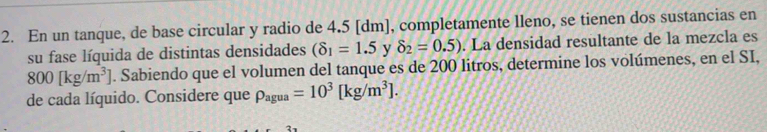 En un tanque, de base circular y radio de 4.5 [dm], completamente lleno, se tienen dos sustancias en 
su fase líquida de distintas densidades (8_1=1.5 y delta _2=0.5). La densidad resultante de la mezcla es
800[kg/m^3]. Sabiendo que el volumen del tanque es de 200 litros, determine los volúmenes, en el SI, 
de cada líquido. Considere que rho _agua=10^3[kg/m^3].