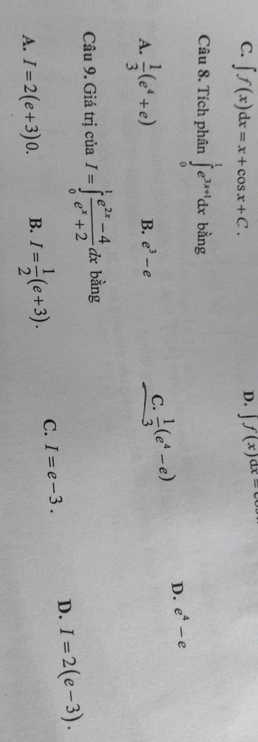 C. ∈t f(x)dx=x+cos x+C.
D. ∈t f(x)dx=
Câu 8. Tích phân ∈tlimits _0^(1e^3x+1)dx bàng
A.  1/3 (e^4+e)
C.
B. e^3-e  1/3 (e^4-e)
D. e^4-e
Câu 9. Giá trị của I=∈tlimits _0^(1frac e^2x)-4e^x+2dx bàng
C. I=e-3.
D. I=2(e-3).
A. I=2(e+3)0.
B. I= 1/2 (e+3).