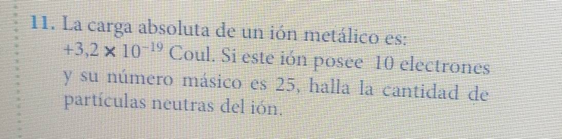 La carga absoluta de un ión metálico es:
+3,2* 10^(-19) Coul. Si este ión posee 10 electrones 
y su número másico es 25, halla la cantidad de 
partículas neutras del ión.