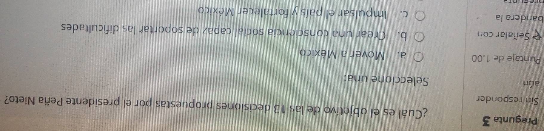 Pregunta 3
¿Cuál es el objetivo de las 13 decisiones propuestas por el presidente Peña Nieto?
Sin responder
aún Seleccione una:
Puntaje de 1.00 a. Mover a México
Señalar con b. Crear una consciencia social capaz de soportar las dificultades
bandera la c. Impulsar el país y fortalecer México