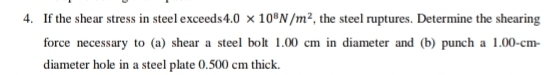 If the shear stress in steel exceeds 4.0* 10^8N/m^2 , the steel ruptures. Determine the shearing 
force necessary to (a) shear a steel bolt 1.00 cm in diameter and (b) punch a 1.00-cm - 
diameter hole in a steel plate 0.500 cm thick.