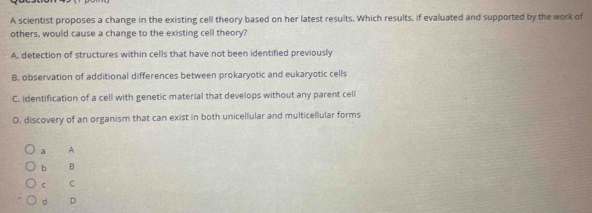 A scientist proposes a change in the existing cell theory based on her latest results. Which results, if evaluated and supported by the work of
others, would cause a change to the existing cell theory?
A. detection of structures within cells that have not been identified previously
B. observation of additional differences between prokaryotic and eukaryotic cells
C. identification of a cell with genetic material that develops without any parent cell
D. discovery of an organism that can exist in both unicellular and multicellular forms
a A
b B
C C
d D