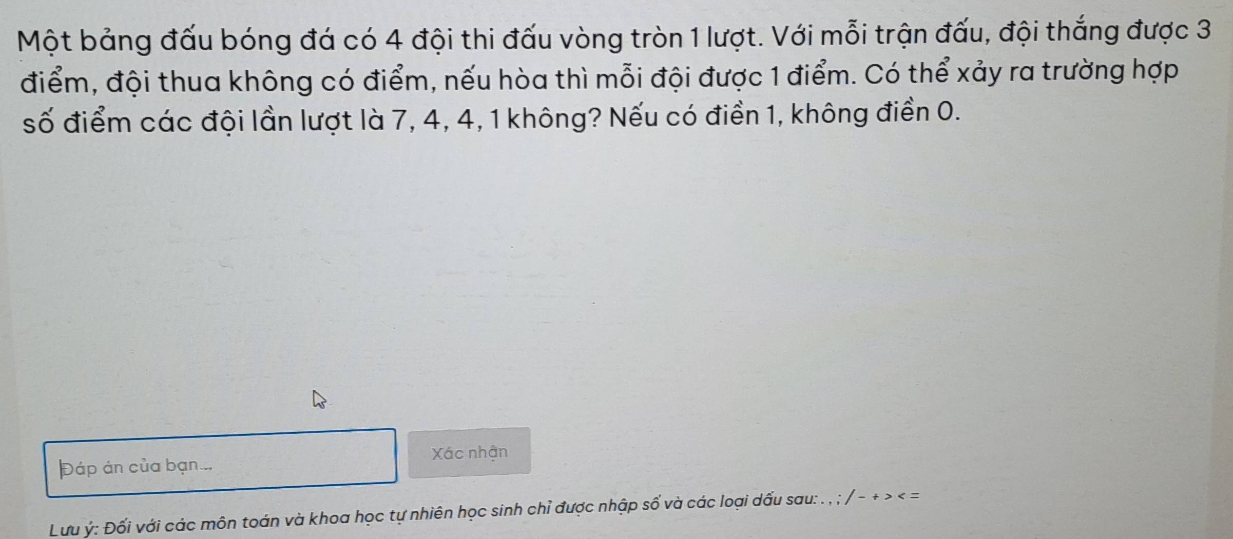 Một bảng đấu bóng đá có 4 đội thi đấu vòng tròn 1 lượt. Với mỗi trận đấu, đội thắng được 3
điểm, đội thua không có điểm, nếu hòa thì mỗi đội được 1 điểm. Có thể xảy ra trường hợp 
số điểm các đội lần lượt là 7, 4, 4, 1 không? Nếu có điền 1, không điền 0. 
Xác nhận 
Đáp án của bạn... 
Lưu ý : Đối với các môn toán và khoa học tự nhiên học sinh chỉ được nhập số và các loại dấu sau: . , ; / - + > < =