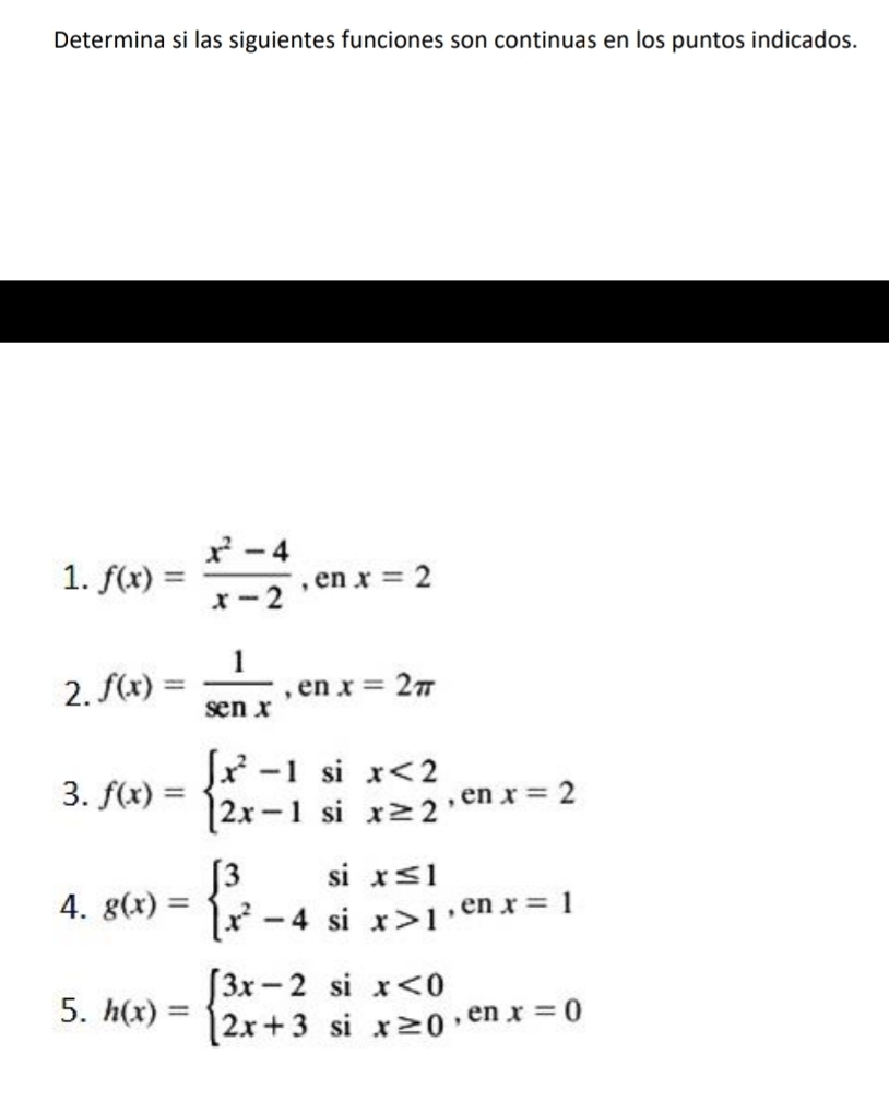 Determina si las siguientes funciones son continuas en los puntos indicados. 
1. f(x)= (x^2-4)/x-2  , en x=2
2. f(x)= 1/sen x , enx=2π
3. f(x)=beginarrayl x^2-1six<2 2x-1six≥ 2endarray. , en x=2
4. g(x)=beginarrayl 3six≤ 1 x^2-4six>1endarray. ,enx=1
5. h(x)=beginarrayl 3x-2six<0 2x+3six≥ 0endarray. , en x=0