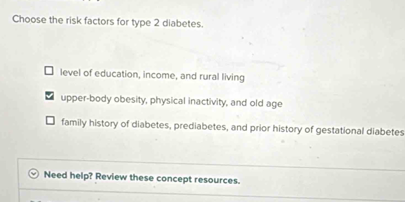 Choose the risk factors for type 2 diabetes.
level of education, income, and rural living
upper-body obesity, physical inactivity, and old age
family history of diabetes, prediabetes, and prior history of gestational diabetes
Need help? Review these concept resources.