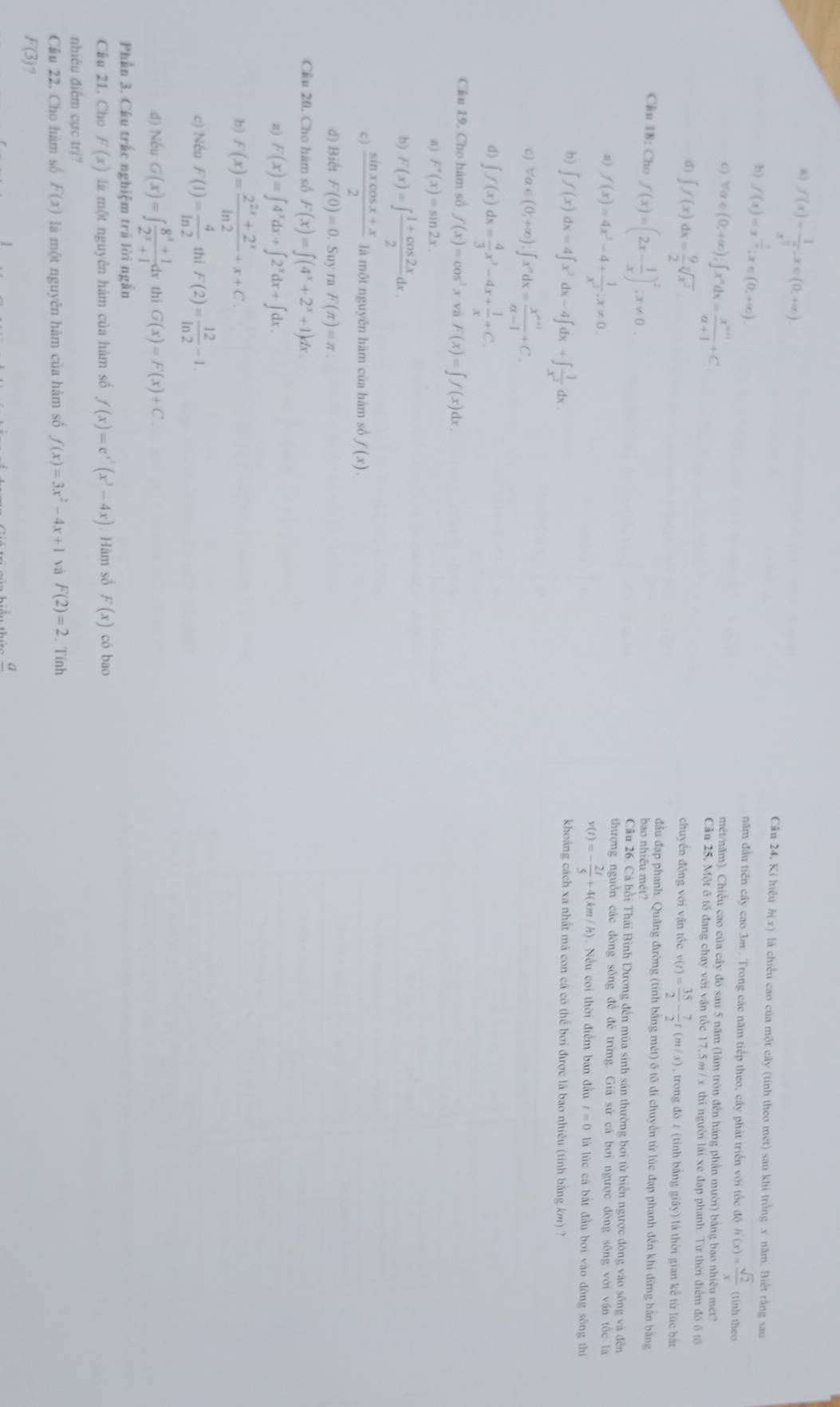a) f(x)=frac 1x^(frac 3)2,x∈ (0,+∈fty ).
Câu 24. Ki hiệu h(x) là chiều cao của một cây (tính theo mét) sau khi trồng x năm. Biết rằng sau
b) f(x)=x^(-frac 1)x;x∈ (0,+∈fty ). năm đầu tiên cây cao 3m . Trong các năm tiếp theo, cây phát triển với tốc độ h(x)= sqrt(2)/x  (tinh theo
mét/năm). Chiều cao của cây đó sau 5 năm (làm tròn đến hàng phần mưới) bằng bao nhiều mét?
C) forall a∈ (0,+∈fty ),∈t x^ndx= (x^(n+1))/a+1 +C. Cầu 25. Một ô tổ đang chạy với vận tốc 17,5 m / s thi người lài xe đạp phanh. Từ thời điểm đó ô tổ
d) ∈t f(x)dx= 9/2 sqrt[2](x^2) chuyển động với vận tốc v(t)= 35/2 - 7/2 t(m/s) , trong đó ε (tỉnh bằng giây) là thời gian kể từ lúc bắt
đầu đạp phanh. Quảng đường (tính bằng mét) ô tô di chuyển từ lúc đạp phanh đến khí dừng bằn bằng
bao nhiều mét?
Câu 18: Cho f(x)=(2x- 1/x )^2;x!= 0. Câu 26. Cá hồi Thải Bình Dương đến mùa sinh sản thường bơi từ biển ngược đòng vào sông và đến
thượng nguồn các đòng sông để đẻ trừng. Giả sử cá bơi ngược đòng sông với vận tốc là
a) f(x)=4x^2-4+ 1/x^2 ;x!= 0. là lúc cá bắt đầu bơi vào đòng sông thì
v(t)=- 2t/5 +4(km/h). Nếu coi thời điểm ban đầu t=0
b) ∈t f(x)dx=4∈t x^2dx-4∈t dx+∈t  1/x^2 dx
khoáng cách xa nhất mã con cá có thể bơi được là bao nhiều (tính bằng km) ?
c) forall a∈ (0,+∈fty );∈t x^ndx= (x^(n+1))/a-1 +C.
d) ∈t f(x)dx= 4/3 x^3-4x+ 1/x +C.
Cầu 19. Cho hàm số f(x)=cos^2x và F(x)=∈tlimits f(x) dx.
a) F'(x)=sin 2x.
b) F(x)=∈t  (1+cos 2x)/2 dx.
c)  (sin xcos x+x)/2  là một nguyên hàm của hàm số f(x).
d) Biết F(0)=0. Suy ra F(π )=π .
Châu 20. Cho hàm số F(x)=∈t (4^x+2^x+1)dx.
a) F(x)=∈t 4^xdx+∈t 2^xdx+∈t dx
b) F(x)= (2^(2x)+2^x)/ln 2 +x+C.
c) Nếu F(1)= 4/ln 2  thī F(2)= 12/ln 2 -1.
d) Nếu G(x)=∈t  (8^x+1)/2^x+1 dx thi G(x)=F(x)+C.
Phần 3. Câu trấc nghiệm trả lời ngẫn
Cầu 21, Cho F(x) là một nguyên hàm của hàm số f(x)=e^(x^3)(x^3-4x). Hàm số F(x) có bao
nhiêu điểm cực trị?
Câu 22. Cho hàm số F(x) là một nguyên hàm của hàm số f(x)=3x^2-4x+1 và F(2)=2. Tinh
F(3) 7
a