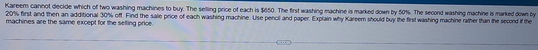 Kareem cannot decide which of two washing machines to buy. The selling price of each is $650. The first washing machine is marked down by 50%. The second washing machine is marked down by
20% first and then an additional 30% off. Find the sale price of each washing machine. Use pencil and paper. Explain why Kareem should buy the first washing machine rather than the second if the 
machines are the same except for the selling price.