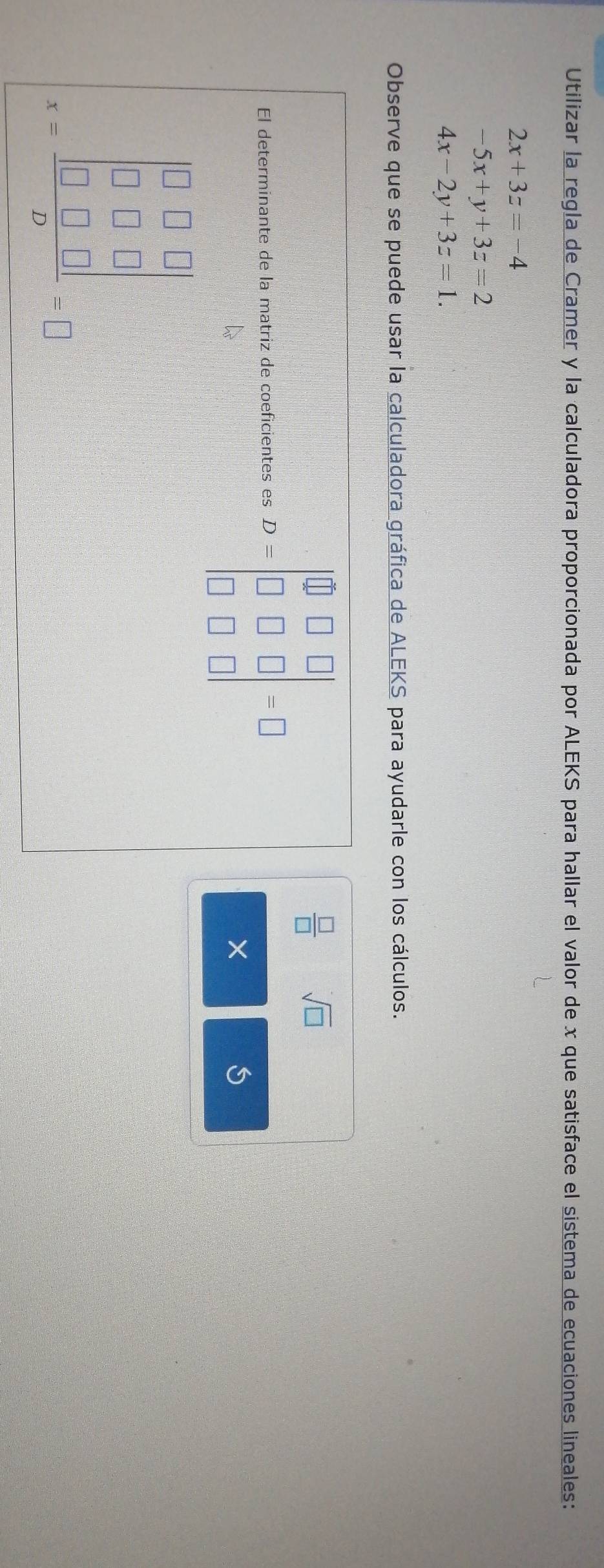 Utilizar la regla de Cramer y la calculadora proporcionada por ALEKS para hallar el valor de x que satisface el sistema de ecuaciones lineales:
2x+3z=-4
-5x+y+3z=2
4x-2y+3z=1. 
Observe que se puede usar la calculadora gráfica de ALEKS para ayudarle con los cálculos. 
El determinante de la matriz de coeficientes es D=beginvmatrix 0&□ &□  □ &□ &□  □ &□ &□ endvmatrix =□
 □ /□   sqrt(□ )
× 
S
r=frac beginvmatrix 0□ □  x-1&0 0&□ &□ endvmatrix beginarrayr □ 