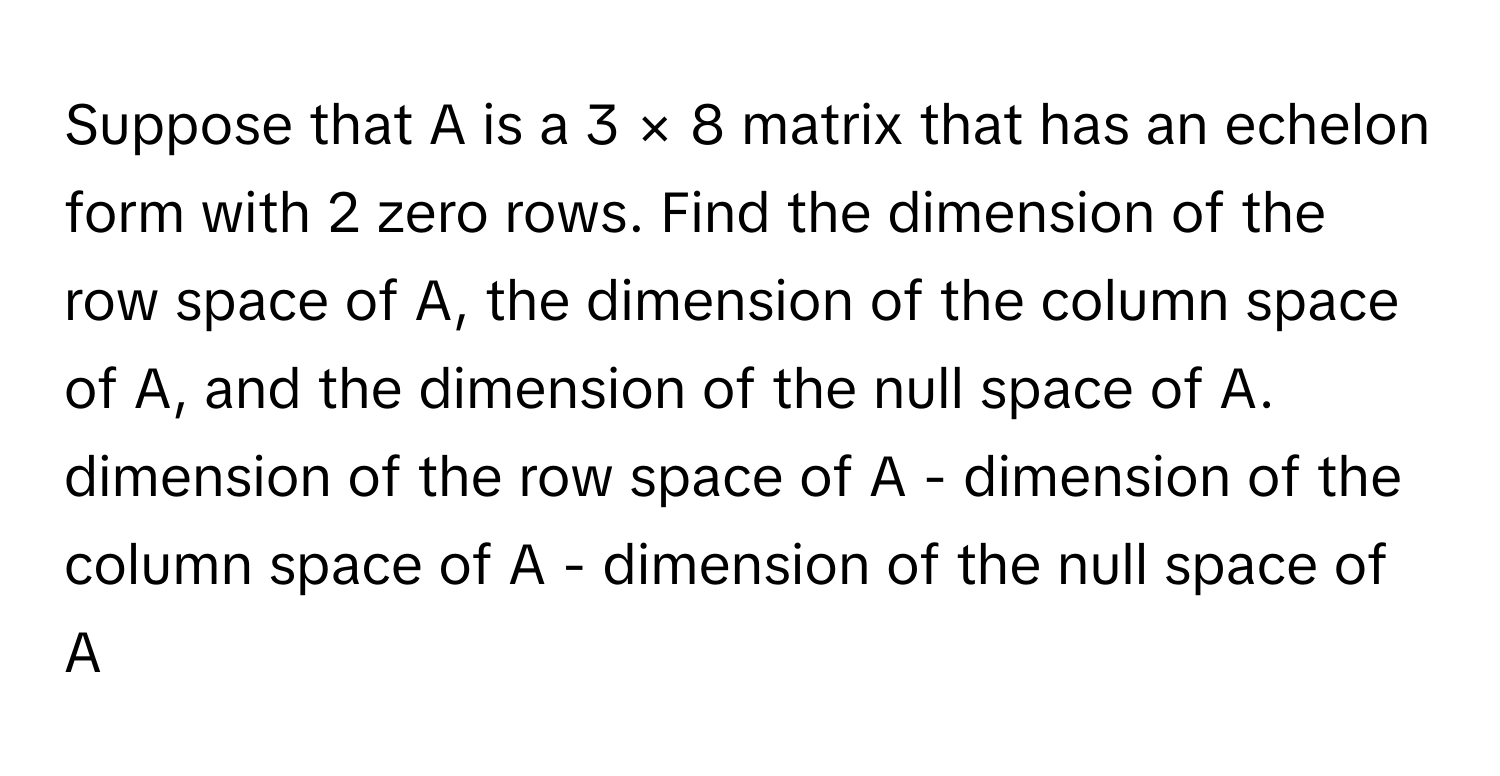 Suppose that A is a 3 × 8 matrix that has an echelon form with 2 zero rows. Find the dimension of the row space of A, the dimension of the column space of A, and the dimension of the null space of A. 
dimension of the row space of A - dimension of the column space of A - dimension of the null space of A -