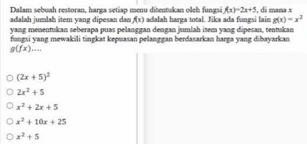 Dalam sebuah restoran, harga setiap menu ditentukan oleh fungsi f(x)=2x+5 , di mana x
adalah jumlah item yang dipesan dan f(x) adalah harga total. Jika ada fungsi lain g(x)=x^2
yang menentukan seberapa puas pelanggan dengan jumlah item yang dipesan, tentukan
fungsi yang mewakili tingkat kepuasan pelanggan berdasarkan harga yang dibayarkan
g(fx)...
(2x+5)^2
2x^2+5
x^2+2x+5
x^2+10x+25
x^2+5