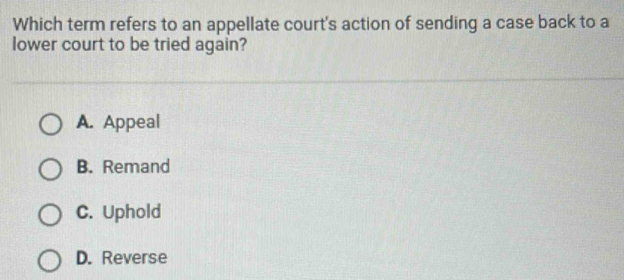 Which term refers to an appellate court's action of sending a case back to a
lower court to be tried again?
A. Appeal
B. Remand
C. Uphold
D. Reverse