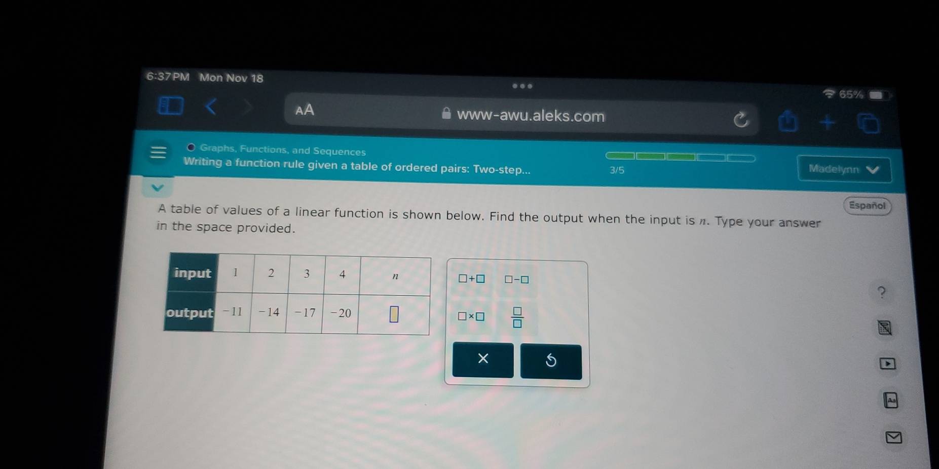 6:37PM Mon Nov 18 
… 
AA 
www-awu.aleks.com 
Graphs, Functions, and Sequences Madelynn 
Writing a function rule given a table of ordered pairs: Two-step... 3/5 
Español 
A table of values of a linear function is shown below. Find the output when the input is n. Type your answer 
in the space provided.
□ +□ □ -□
?
□ * □  □ /□  
6