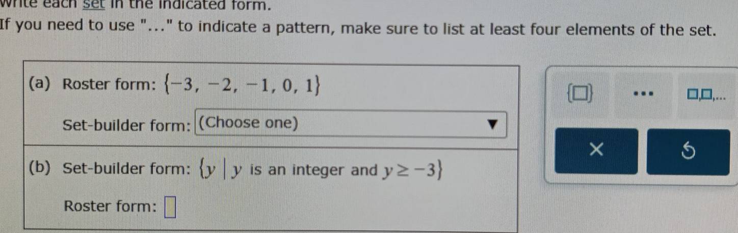 white each set in the indicated form. 
If you need to use "..." to indicate a pattern, make sure to list at least four elements of the set. 
(a) Roster form:  -3,-2,-1,0,1 ],… 
. 
Set-builder form: (Choose one) 
× 
(b) Set-builder form: y | y is an integer and y≥ -3
Roster form: □