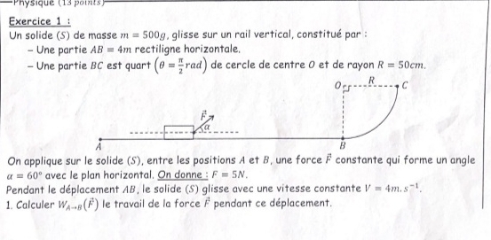 Physique (13 points) 
Exercice 1 : 
Un solide (S) de masse m=500g , glisse sur un rail vertical, constitué par : 
- Une partie AB=4m rectiligne horizontale. 
- Une partie BC est quart (θ = π /2 rad) de cercle de centre 0 et de rayon R=50cm. 
On applique sur le solide (S), entre les positions A et B, une force F constante qui forme un angle
alpha =60° avec le plan horizontal. On donne : F=5N. 
Pendant le déplacement AB, le solide (S) glisse avec une vitesse constante V=4m.s^(-1). 
1. Calculer W_A-B(overline F) le travail de la force overline F pendant ce déplacement.