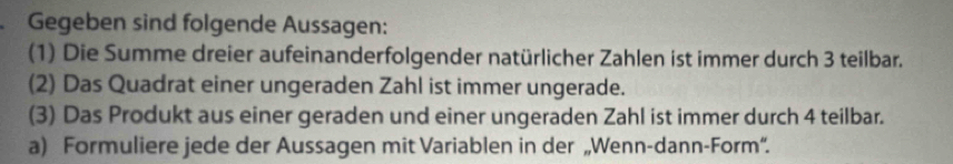 Gegeben sind folgende Aussagen: 
(1) Die Summe dreier aufeinanderfolgender natürlicher Zahlen ist immer durch 3 teilbar. 
(2) Das Quadrat einer ungeraden Zahl ist immer ungerade. 
(3) Das Produkt aus einer geraden und einer ungeraden Zahl ist immer durch 4 teilbar. 
a) Formuliere jede der Aussagen mit Variablen in der „Wenn-dann-Form“.