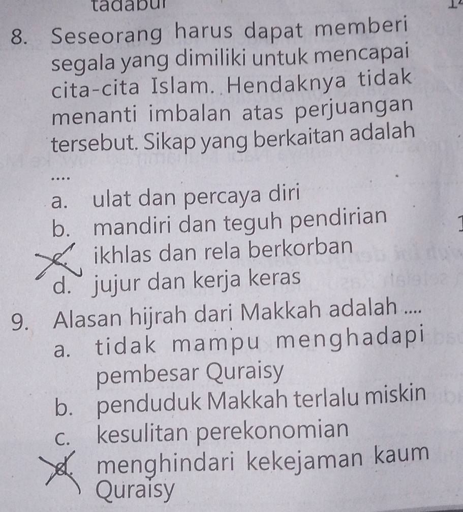 ta dabul 1
8. Seseorang harus dapat memberi
segala yang dimiliki untuk mencapai
cita-cita Islam. Hendaknya tidak
menanti imbalan atas perjuangan
tersebut. Sikap yang berkaitan adalah
…
a. ulat dan percaya diri
b. mandiri dan teguh pendirian
C. ikhlas dan rela berkorban
d. jujur dan kerja keras
9. Alasan hijrah dari Makkah adalah ....
a. tidak mampu menghadapi
pembesar Quraisy
b. penduduk Makkah terlalu miskin
c. kesulitan perekonomian
menghindari kekejaman kaum
Quraisy