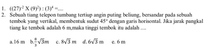 ((27)^-2* (9)^2):(3)^4=... 
2. Sebuah tiang telepon tumbang tertiup angin puting beliung, bersandar pada sebuah
tembok yang vertikal, membentuk sudut 45° dengan garis horisontal. Jika jarak pangkal
tiang ke tembok adalah 6 m,maka tinggi tembok itu adalah ....
a. 16 m b  8/3 sqrt(3)m c. 8sqrt(3)m d. 6sqrt(3)m e. 6 m