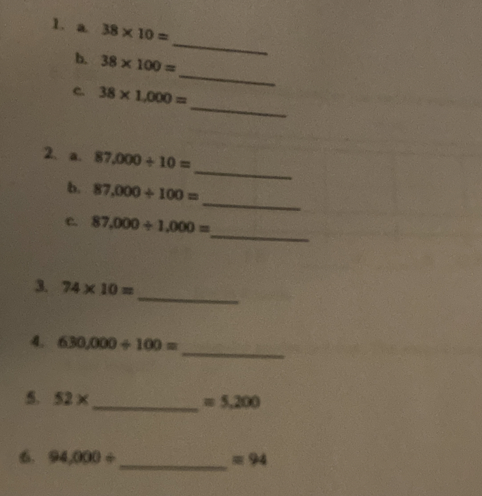 a 38* 10=
_ 
b. 38* 100=
_ 
_ 
C. 38* 1,000=
_ 
2、 a. 87,000/ 10=
_ 
b. 87,000/ 100=
_ 
c. 87,000/ 1,000=
_ 
3. 74* 10=
_ 
4. 630,000/ 100=
5. 52* _  =5,200
_ 
6. 94,000/ =94