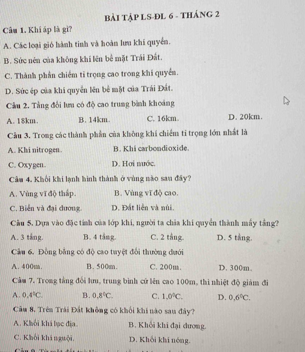 BẢI TậP LS-ĐL 6 - THÁNG 2
Câu 1. Khí áp là gì?
A. Các loại gió hành tinh và hoàn lưu khí quyển.
B. Sức nén của không khí lên bề mặt Trái Đất.
C. Thành phần chiếm tỉ trọng cao trong khí quyền.
D. Sức ép của khí quyền lên bề mặt của Trái Đất.
Cầu 2. Tầng đối lưu có độ cao trung bình khoảng
A. 18km. B. 14km. C. 16km. D. 20km.
Câu 3. Trong các thành phần của không khí chiếm tỉ trọng lớn nhất là
A. Khí nitrogen. B. Khi carbondioxide.
C. Oxygen. D. Hơi nước.
Câu 4. Khối khí lạnh hình thành ở vùng nào sau đây?
A. Vùng vĩ độ thấp. B. Vùng vĩ độ cao.
C. Biển và đại dương. D. Đất liền và núi.
Câu 5. Dựa vào đặc tính của lớp khí, người ta chia khí quyền thành mấy tầng?
A. 3 tầng. B. 4 tầng. C. 2 tầng. D. 5 tầng.
Câu 6. Đồng bằng có độ cao tuyệt đối thường dưới
A. 400m. B. 500m. C. 200m. D. 300m.
Câu 7. Trong tầng đối lưu, trung bình cứ lên cao 100m, thì nhiệt độ giảm đi
A. 0.4°C. B. 0.8°C. C. 1,0°C. D. 0,6°C.
Câu 8. Trên Trái Đất không có khối khí nào sau đây?
A. Khối khí lục địa. B. Khối khí đại dương.
C. Khối khí nguội. D. Khối khí nóng.