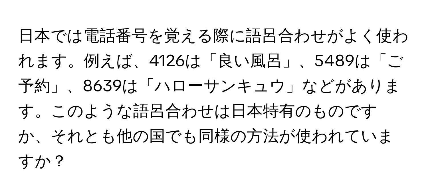 日本では電話番号を覚える際に語呂合わせがよく使われます。例えば、4126は「良い風呂」、5489は「ご予約」、8639は「ハローサンキュウ」などがあります。このような語呂合わせは日本特有のものですか、それとも他の国でも同様の方法が使われていますか？