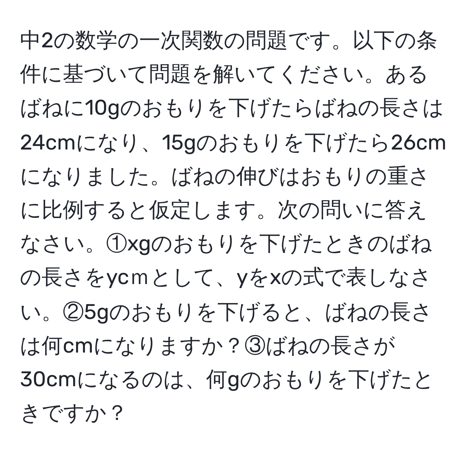 中2の数学の一次関数の問題です。以下の条件に基づいて問題を解いてください。あるばねに10gのおもりを下げたらばねの長さは24cmになり、15gのおもりを下げたら26cmになりました。ばねの伸びはおもりの重さに比例すると仮定します。次の問いに答えなさい。①xgのおもりを下げたときのばねの長さをycｍとして、yをxの式で表しなさい。②5gのおもりを下げると、ばねの長さは何cmになりますか？③ばねの長さが30cmになるのは、何gのおもりを下げたときですか？