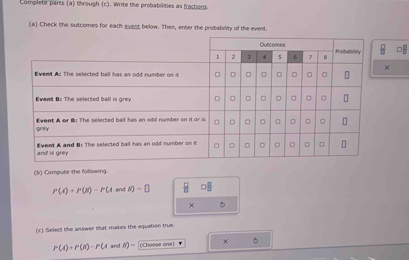 Complete parts (a) through (c). Write the probabilities as fractions.
(a) Check the outcomes for each event below. Then, enter the probability of the event.
0 □ /□  
×
(b) Compute the following.
P(A)+P(B)-P(AandB)=□  □ /□   □  □ /□  
× 5
(c) Select the answer that makes the equation true.
P(A)+P(B)-P(A and B)= (Choose one) × 5