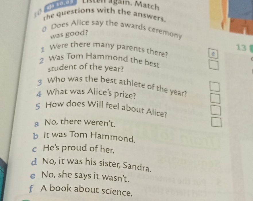 a s L isten again. Match
10 the questions with the answers.
0 Does Alice say the awards ceremony
was good?
13
1 Were there many parents there? e
2 Was Tom Hammond the best
student of the year?
3 Who was the best athlete of the year?
4 What was Alice’s prize?
5 How does Will feel about Alice?
a No, there weren’t.
b It was Tom Hammond.
c He's proud of her.
d No, it was his sister, Sandra.
e No, she says it wasn’t.
f A book about science.