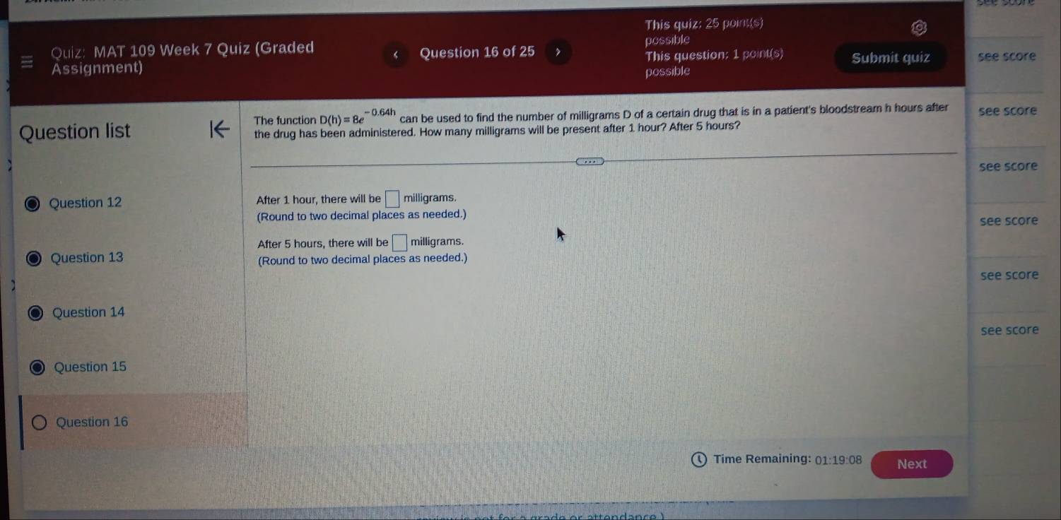 This quiz: 25 point(s) 
Quiz: MAT 109 Week 7 Quiz (Graded possible 
Question 16 of 25 > 
Assignment) This question: 1 point(s) Submit quiz see score 
possible 
The function D(h)=8e^(-0.64h) can be used to find the number of milligrams D of a certain drug that is in a patient's bloodstream h hours after see score 
Question list the drug has been administered. How many milligrams will be present after 1 hour? After 5 hours? 
see score 
Question 12 After 1 hour, there will be □ milligrams. 
(Round to two decimal places as needed.) see score 
After 5 hours, there will be □ milligrams. 
6 Question 13 (Round to two decimal places as needed.) 
see score 
] 
Question 14 
see score 
Question 15 
Question 16 
Time Remaining: 01:19:08 Next