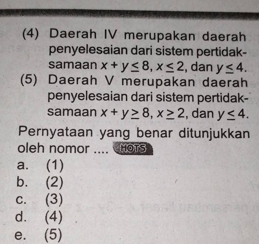 (4) Daerah IV merupakan daerah 
penyelesaian dari sistem pertidak- 
samaan x+y≤ 8, x≤ 2 , dan y≤ 4. 
(5) Daerah V merupakan daerah 
penyelesaian dari sistem pertidak- 
samaan x+y≥ 8, x≥ 2 , dan y≤ 4. 
Pernyataan yang benar ditunjukkan 
oleh nomor .... HOTS 
a. (1) 
b. (2) 
C. (3 D
dì (4) 
e. (5)