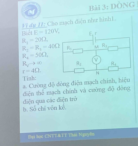 DòNG 1
Vi dụ 11: Cho mạch điện như hình1.
Biết E=120V,
R_1=20Omega ,
R_2=R_3=40Omega
R_4=50Omega ,
R_Vto ∈fty
r=4Omega .
Tính:
a. Cường độ dòng điện mạch chính, hiệu
điện thể mạch chính và cường độ dòng
điện qua các điện trở
b. Số chỉ vôn kế.
Đại học CNTT&TT Thái Nguyên