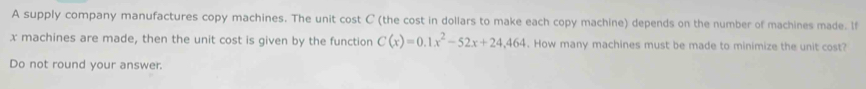 A supply company manufactures copy machines. The unit cost C (the cost in dollars to make each copy machine) depends on the number of machines made. If
x machines are made, then the unit cost is given by the function C(x)=0.1x^2-52x+24,464. How many machines must be made to minimize the unit cost? 
Do not round your answer.