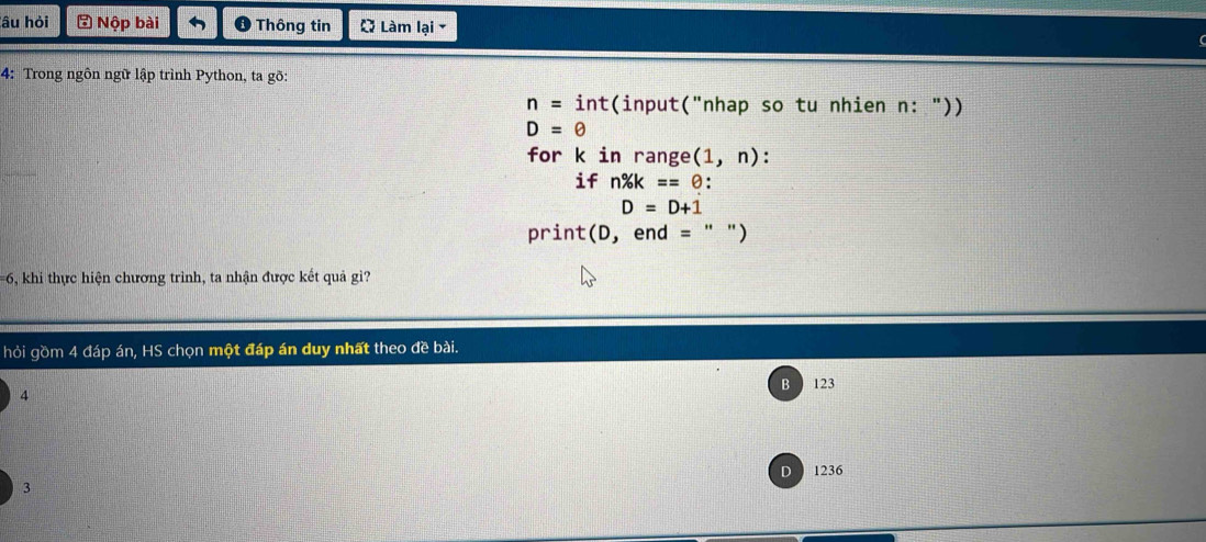 âu hỏi Nộp bài O Thông tin Q Làm lại -
4: Trong ngôn ngữ lập trình Python, ta gõ:
n= int(input("nhap so tu nhien n: "))
D=θ
for k in range (1,n) : 
if n% k==θ :
D=D+1
print(D, end = " ")
==6, khi thực hiện chương trình, ta nhận được kết quả gi?
hỏi gồm 4 đáp án, HS chọn một đáp án duy nhất theo đề bài.
B 123
4
D 1236
3