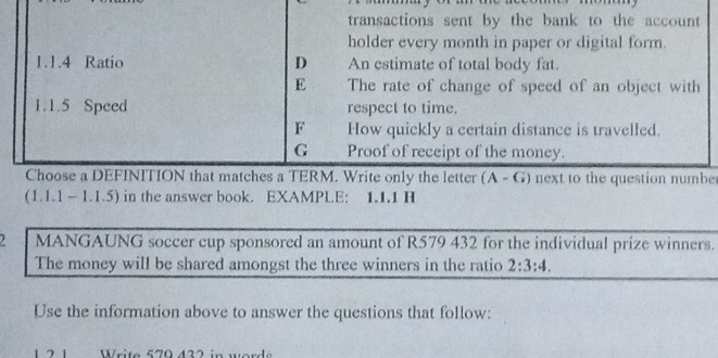 transactions sent by the bank to the account
holder every month in paper or digital form.
1.1.4 Ratio D An estimate of total body fat.
E The rate of change of speed of an object with
1.1.5 Speed respect to time.
F How quickly a certain distance is travelled.
G Proof of receipt of the money.
Choose a DEFINITION that matches a TERM. Write only the letter (A - G) next to the question numbe
(1.1.1 - 1.1.5) in the answer book. EXAMPLE: 1.1.1 H
2 MANGAUNG soccer cup sponsored an amount of R579 432 for the individual prize winners.
The money will be shared amongst the three winners in the ratio 2:3:4. 
Use the information above to answer the questions that follow:
Write 579 432 in word