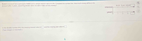 orers nocourt has a poncpal of 2000 and a smple interest rne of 4.46. Compans the sumher tne, sew much money all be in the interest 
accsunt after a years, snuming hoden does not aid or sake out aly money? 35.20 70.40 105 60
years
7 1 
(Tyre ireegers or decmals.) on the double numser like, the missing interest vadue in □ and the missing year value i □