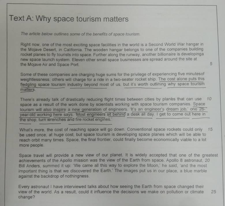 Text A: Why space tourism matters 
The article below outlines some of the benefits of space tourism. 
Right now, one of the most exciting space facilities in the world is a Second World War hangar in 
the Mojave Desert, in California. The wooden hangar belongs to one of the companies building 
rocket planes to fly tourists into space. Further along the runway, another billionaire is developinga 
new space launch system. Eleven other small space businesses are spread around the site at 
the Mojave Air and Space Port. 
5 
Some of these companies are charging huge sums for the privilege of experiencing five minutesof 
weightlessness; others will charge for a ride in a two-seater rocket ship. The cost alone puts this 
fledgling space tourism industry beyond most of us, but it's worth outlining why space tourism 
matters 
There's already talk of drastically reducing flight times between cities by planes that can use 10
space as a result of the work done by scientists working with space tourism companies. Space 
tourism will also inspire a new generation of engineers. 'It's an engineer's dream job,’ one 26-
year -old working here says. 'Most engineers sit behind' a desk all day. I get to come out here in 
the shop, turn wrenches and fire rocket engines.' 
What's more, the cost of reaching space will go down. Conventional space rockets could only 15
be used once, at huge cost, but space tourism is developing space planes which will be able to 
reach orbit many times. Space, the final frontier, could finally become economically viable to a lot 
more people. 
Space travel will provide a new view of our planet. It is widely accepted that one of the greatest 
achievements of the Apollo mission was the view of the Earth from space. Apollo 8 astronaut. 20
Bill Anders, summed it up: 'We came all this way to explore the Moon,' he said, 'and the most 
important thing is that we discovered the Earth.' The images put us in our place, a blue marble 
against the backdrop of nothingness. 
Every astronaut I have interviewed talks about how seeing the Earth from space changed their 
view of the world. As a result, could it influence the decisions we make on pollution or climate 25
change?