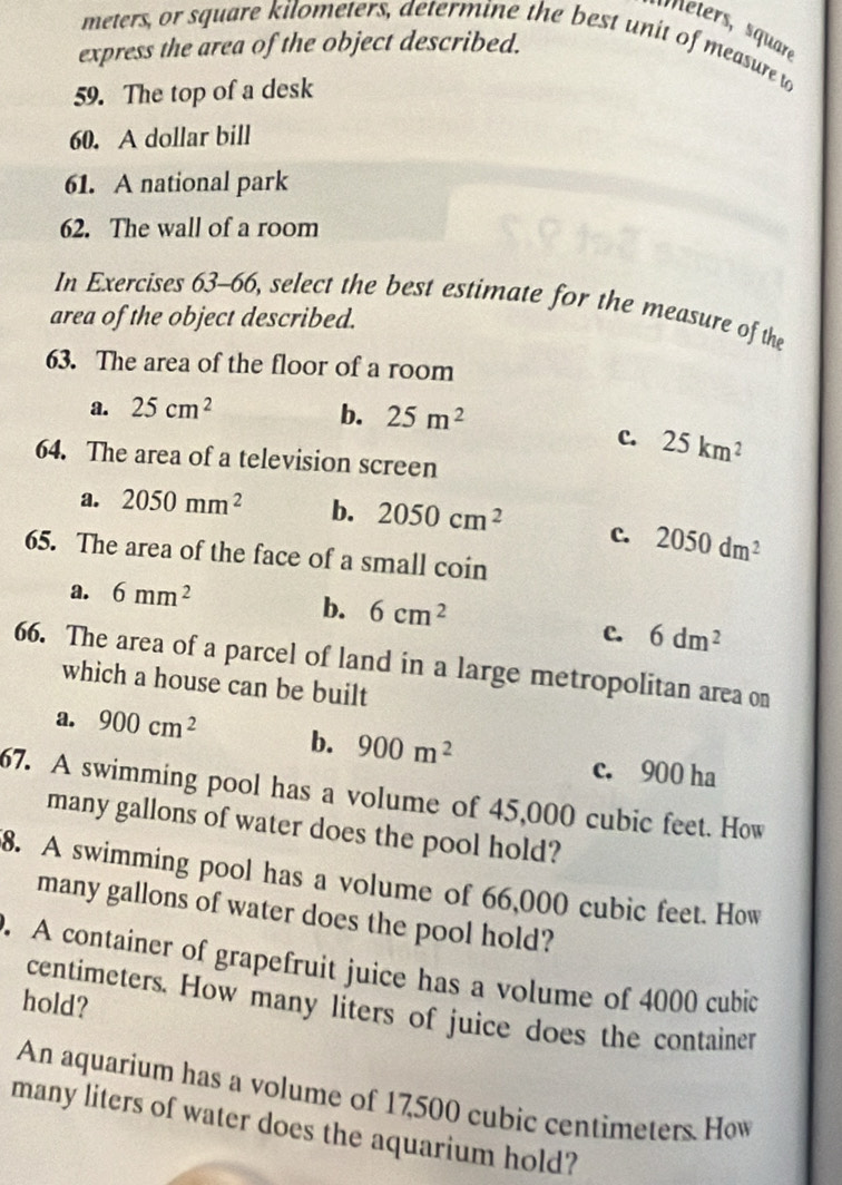 Meters, square
meters, or square kilometers, determine the best unit of measure to
express the area of the object described.
59. The top of a desk
60. A dollar bill
61. A national park
62. The wall of a room
In Exercises 63-66, select the best estimate for the measure of the
area of the object described.
63. The area of the floor of a room
a. 25cm^2 b. 25m^2
c. 25km^2
64. The area of a television screen
a. 2050mm^2 b. 2050cm^2 c. 2050dm^2
65. The area of the face of a small coin
a. 6mm^2
b. 6cm^2
c. 6dm^2
66. The area of a parcel of land in a large metropolitan area on
which a house can be built
a. 900cm^2 b. 900m^2 c. 900 ha
67. A swimming pool has a volume of 45,000 cubic feet. How
many gallons of water does the pool hold?
8. A swimming pool has a volume of 66,000 cubic feet. How
many gallons of water does the pool hold?
. A container of grapefruit juice has a volume of 4000 cubic
hold?
centimeters. How many liters of juice does the container
An aquarium has a volume of 17,500 cubic centimeters. How
many liters of water does the aquarium hold?