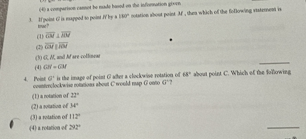 (4) a comparison cannot be made based on the information given
3. If point G is mapped to point / by a 180° rotation about point M, then which of the following statement is
true?
(1) overline GM⊥ overline ILM
(2) overline GMparallel overline HM
_
(3) G, H, and Mare collinear
(4) GH=GM
4、 Point G' is the image of point G after a clockwise rotation of 68° about point C. Which of the following
counterclockwise rotations about C would map G onto G'
(1) a rotation of 22°
(2) a rotation of 34°
(3) a rotation of 112°
(4) a rotation of 292°
_