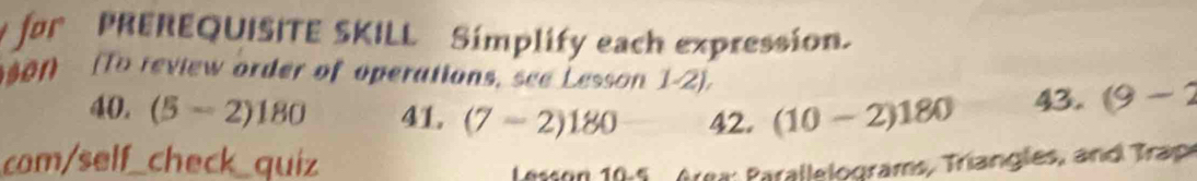 for PREREQUISITE SKILL Simplify each expression. 
son (To review order of operations, see Lesson 1-2). 
40. (5-2)180 41. (7-2)180 42. (10-2)180 43. (9-2
com/self_check_quiz 
Lesson 10:5 , Area Parallelograms, Triangles, and Trap